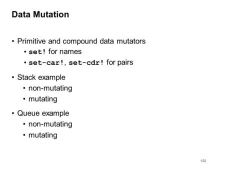 1/32 Data Mutation Primitive and compound data mutators set! for names set-car!, set-cdr! for pairs Stack example non-mutating mutating Queue example non-mutating.