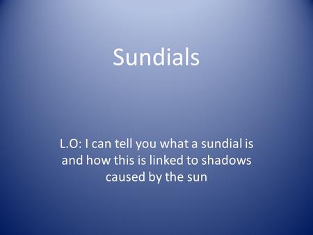 Sundials L.O: I can tell you what a sundial is and how this is linked to shadows caused by the sun.