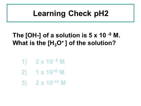 Learning Check pH2 The [OH-] of a solution is 5 x 10 -5 M. What is the [H 3 O + ] of the solution? 1) 2 x 10 - 5 M 2) 1 x 10 10 M 3) 2 x 10 -10 M.