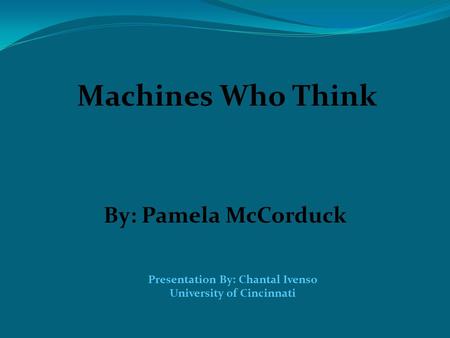 Machines Who Think By: Pamela McCorduck Presentation By: Chantal Ivenso University of Cincinnati.