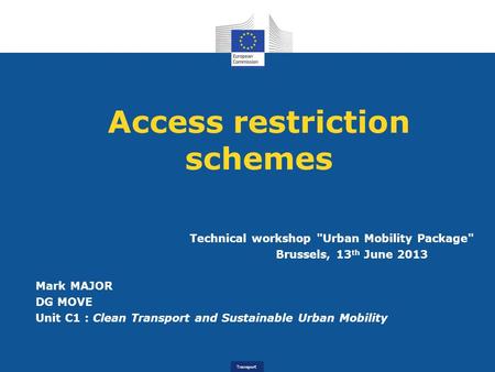 Transport Access restriction schemes Technical workshop Urban Mobility Package Brussels, 13 th June 2013 Mark MAJOR DG MOVE Unit C1 : Clean Transport.