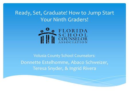 Ready, Set, Graduate! How to Jump Start Your Ninth Graders! Volusia County School Counselors: Donnette Estelhomme, Abaco Schweizer, Teresa Snyder, & Ingrid.