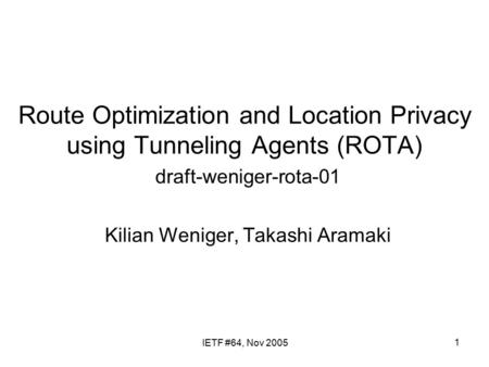 1 Route Optimization and Location Privacy using Tunneling Agents (ROTA) draft-weniger-rota-01 Kilian Weniger, Takashi Aramaki IETF #64, Nov 2005.