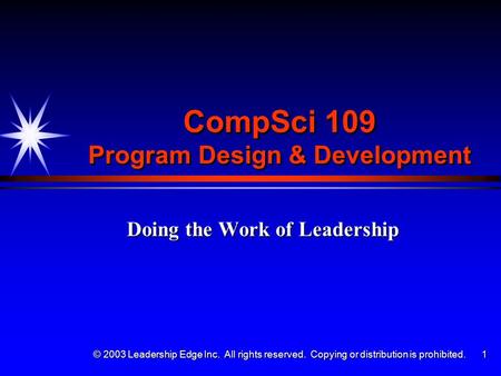 © 2003 Leadership Edge Inc. All rights reserved. Copying or distribution is prohibited. 1 CompSci 109 Program Design & Development Doing the Work of Leadership.