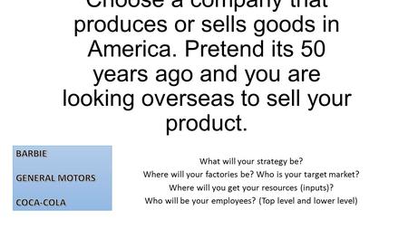 Choose a company that produces or sells goods in America. Pretend its 50 years ago and you are looking overseas to sell your product. What will your strategy.