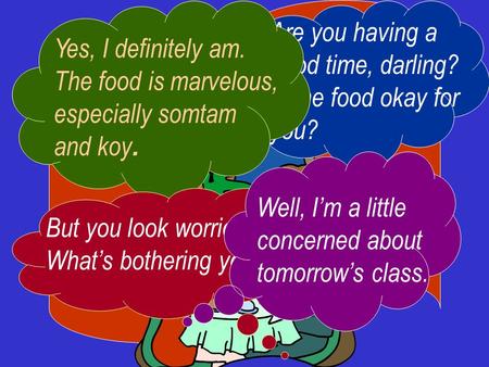 Are you having a good time, darling? Is the food okay for you? Yes, I definitely am. The food is marvelous, especially somtam and koy. But you look worried.