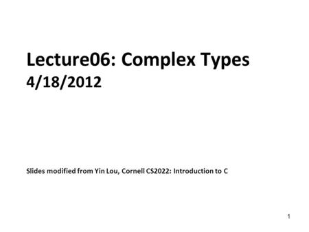 1 Lecture06: Complex Types 4/18/2012 Slides modified from Yin Lou, Cornell CS2022: Introduction to C.