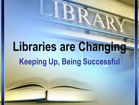 Libraries are Changing Keeping Up, Being Successful.