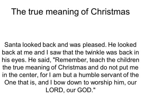 The true meaning of Christmas Santa looked back and was pleased. He looked back at me and I saw that the twinkle was back in his eyes. He said, Remember,