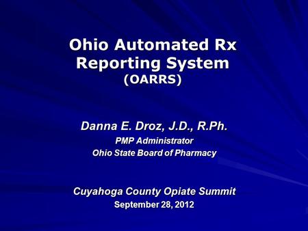 Ohio Automated Rx Reporting System (OARRS) Danna E. Droz, J.D., R.Ph. PMP Administrator Ohio State Board of Pharmacy Cuyahoga County Opiate Summit September.