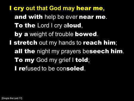 I cry out that God may hear me, and with help be ever near me. To the Lord I cry a loud, by a weight of trouble bowed. I stretch out my hands to reach.