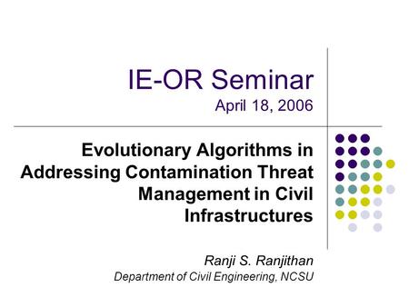 IE-OR Seminar April 18, 2006 Evolutionary Algorithms in Addressing Contamination Threat Management in Civil Infrastructures Ranji S. Ranjithan Department.