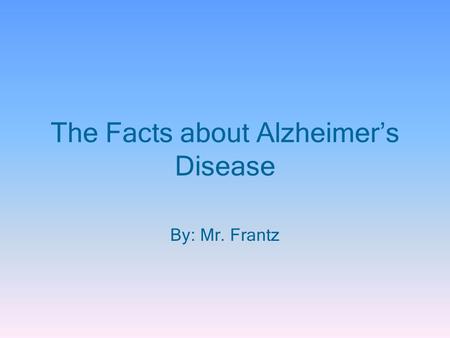 The Facts about Alzheimer’s Disease By: Mr. Frantz.