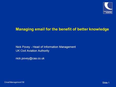 Slide 1 Email Management '06 Managing email for the benefit of better knowledge Nick Povey - Head of Information Management UK Civil Aviation Authority.