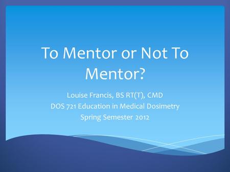 To Mentor or Not To Mentor? Louise Francis, BS RT(T), CMD DOS 721 Education in Medical Dosimetry Spring Semester 2012.