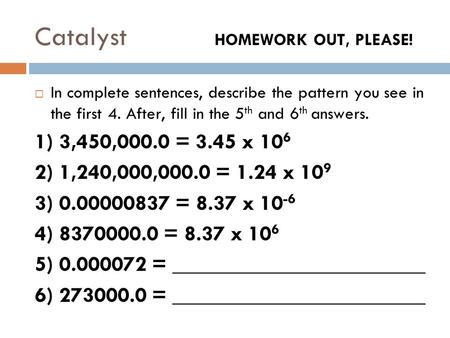 Catalyst HOMEWORK OUT, PLEASE!  In complete sentences, describe the pattern you see in the first 4. After, fill in the 5 th and 6 th answers. 1) 3,450,000.0.