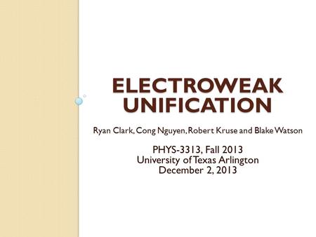 ELECTROWEAK UNIFICATION Ryan Clark, Cong Nguyen, Robert Kruse and Blake Watson PHYS-3313, Fall 2013 University of Texas Arlington December 2, 2013.