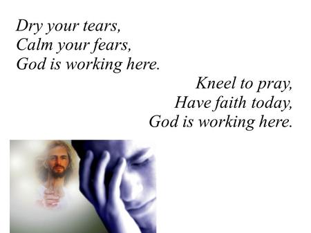 Dry your tears, Calm your fears, God is working here. Kneel to pray, Have faith today, God is working here.