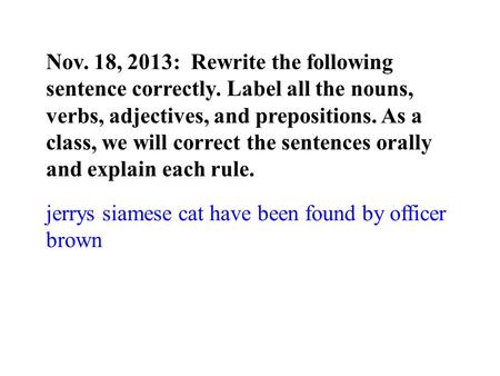 Nov. 18, 2013: Rewrite the following sentence correctly. Label all the nouns, verbs, adjectives, and prepositions. As a class, we will correct the sentences.