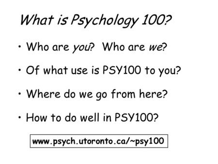 What is Psychology 100? Who are you? Who are we? Of what use is PSY100 to you? Where do we go from here? How to do well in PSY100? www.psych.utoronto.ca/~psy100.