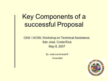 Key Components of a successful Proposal OAS / IACML Workshop on Technical Assistance. San José, Costa Rica May 8, 2007 By: José Luis Alvarez R. Consultant.