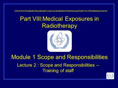 Part VIII:Medical Exposures in Radiotherapy Lecture 2 : Scope and Responsibilities – Training of staff IAEA Post Graduate Educational Course on Radiation.