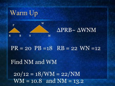 Warm Up P NMRB W ∆PRB~ ∆WNM PR = 20 PB =18RB = 22WN =12 Find NM and WM 20/12 = 18/WM = 22/NM WM = 10.8 and NM = 13.2.