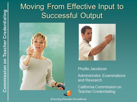 Commission on Teacher Credentialing Ensuring Educator Excellence 1 Moving From Effective Input to Successful Output Phyllis Jacobson Administrator, Examinations.