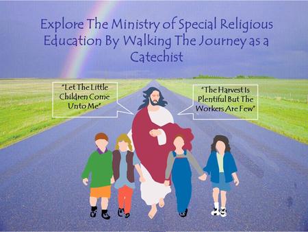 Explore The Ministry of Special Religious Education By Walking The Journey as a Catechist “Let The Little Children Come Unto Me” “The Harvest Is Plentiful.