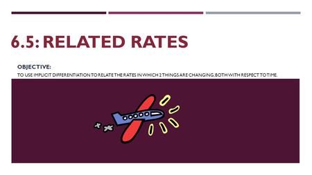 6.5: RELATED RATES OBJECTIVE: TO USE IMPLICIT DIFFERENTIATION TO RELATE THE RATES IN WHICH 2 THINGS ARE CHANGING, BOTH WITH RESPECT TO TIME.