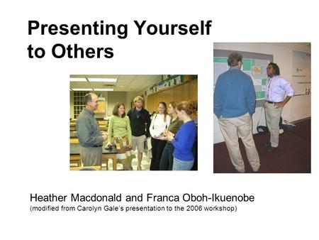 Presenting Yourself to Others Heather Macdonald and Franca Oboh-Ikuenobe (modified from Carolyn Gale’s presentation to the 2006 workshop)