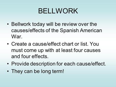 BELLWORK Bellwork today will be review over the causes/effects of the Spanish American War. Create a cause/effect chart or list. You must come up with.