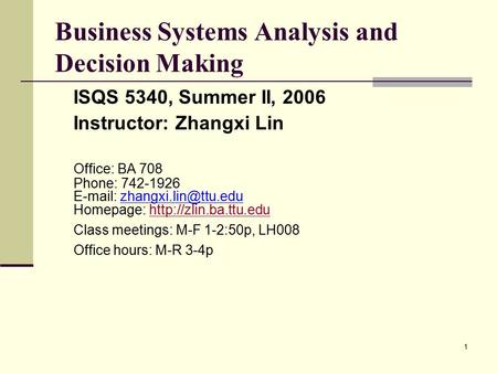 1 Business Systems Analysis and Decision Making ISQS 5340, Summer II, 2006 Instructor: Zhangxi Lin Office: BA 708 Phone: 742-1926