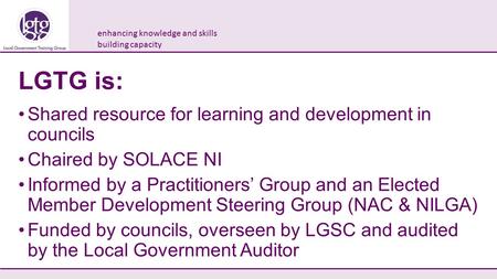 Enhancing knowledge and skills building capacity LGTG is: Shared resource for learning and development in councils Chaired by SOLACE NI Informed by a Practitioners’