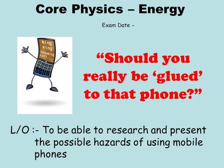 Core Physics – Energy L/O :- To be able to research and present the possible hazards of using mobile phones “Should you really be ‘glued’ to that phone?”