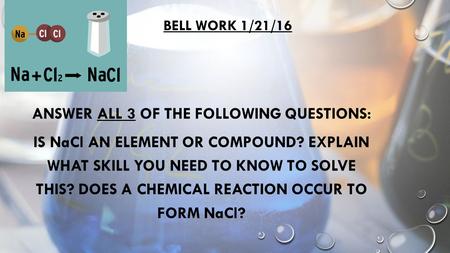 BELL WORK 1/21/16 ANSWER ALL 3 OF THE FOLLOWING QUESTIONS: IS NaCl AN ELEMENT OR COMPOUND? EXPLAIN WHAT SKILL YOU NEED TO KNOW TO SOLVE THIS? DOES A CHEMICAL.