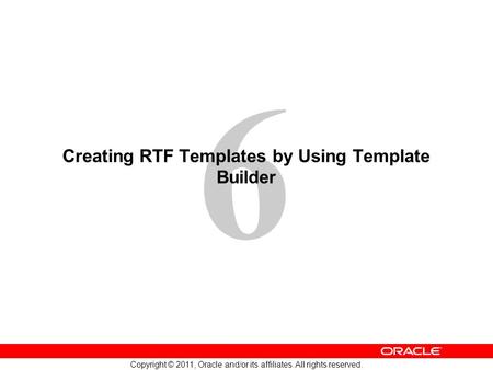 6 Copyright © 2011, Oracle and/or its affiliates. All rights reserved. Creating RTF Templates by Using Template Builder.