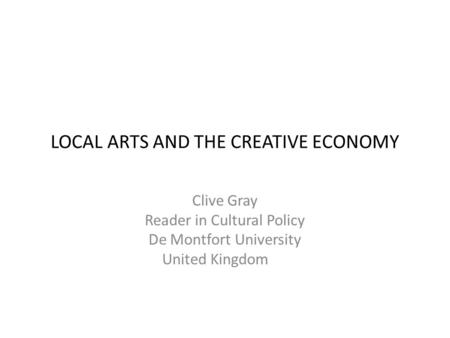 LOCAL ARTS AND THE CREATIVE ECONOMY Clive Gray Reader in Cultural Policy De Montfort University United Kingdom.