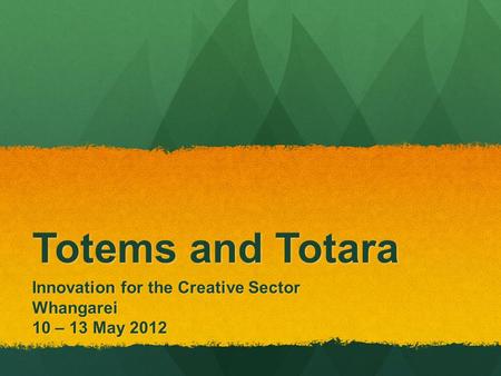 Totems and Totara Innovation for the Creative Sector Whangarei 10 – 13 May 2012.