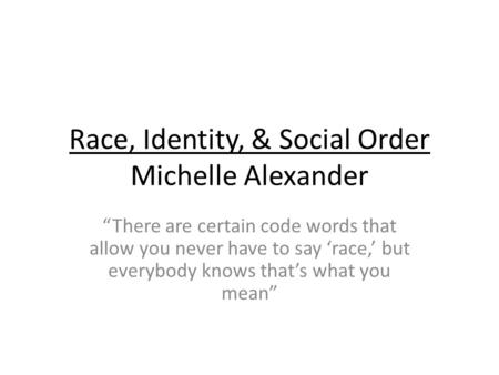 Race, Identity, & Social Order Michelle Alexander “There are certain code words that allow you never have to say ‘race,’ but everybody knows that’s what.