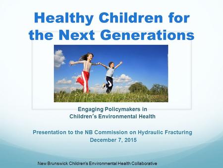 Healthy Children for the Next Generations Engaging Policymakers in Children’s Environmental Health Presentation to the NB Commission on Hydraulic Fracturing.