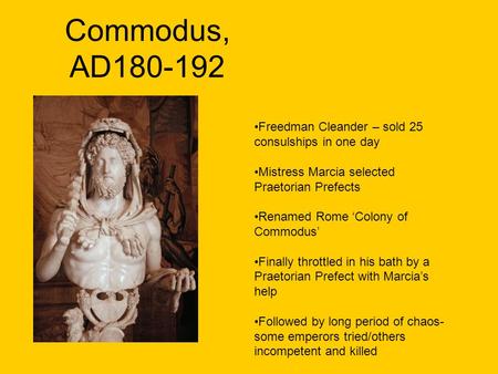 Commodus, AD180-192 Freedman Cleander – sold 25 consulships in one day Mistress Marcia selected Praetorian Prefects Renamed Rome ‘Colony of Commodus’ Finally.