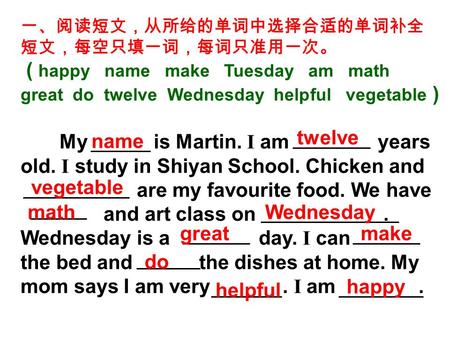 一、阅读短文，从所给的单词中选择合适的单词补全 短文，每空只填一词，每词只准用一次。 ( happy name make Tuesday am math great do twelve Wednesday helpful vegetable ) My is Martin. I am years old.