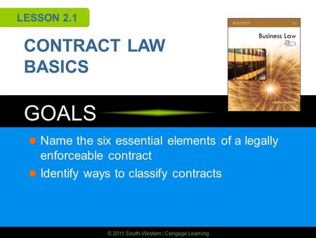 © 2011 South-Western | Cengage Learning GOALS LESSON 2.1 CONTRACT LAW BASICS Name the six essential elements of a legally enforceable contract Identify.