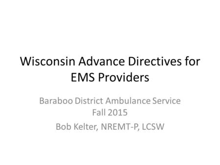 Wisconsin Advance Directives for EMS Providers Baraboo District Ambulance Service Fall 2015 Bob Kelter, NREMT-P, LCSW.