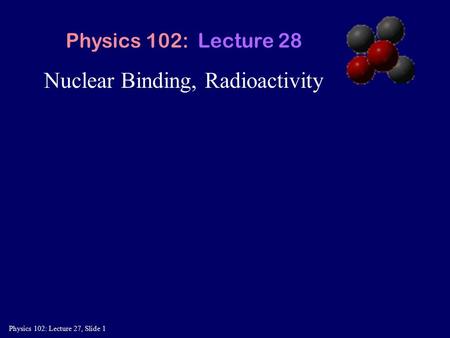 Physics 102: Lecture 27, Slide 1 Nuclear Binding, Radioactivity Physics 102: Lecture 28.