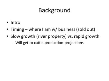 Background Intro Timing – where I am w/ business (sold out) Slow growth (river property) vs. rapid growth – Will get to cattle production projections.