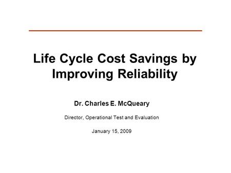 Life Cycle Cost Savings by Improving Reliability Dr. Charles E. McQueary Director, Operational Test and Evaluation January 15, 2009.