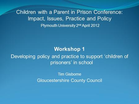 Children with a Parent in Prison Conference: Impact, Issues, Practice and Policy Plymouth University 2 nd April 2012 Workshop 1 Developing policy and practice.