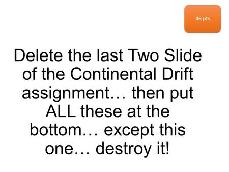 Delete the last Two Slide of the Continental Drift assignment… then put ALL these at the bottom… except this one… destroy it! 46 pts.